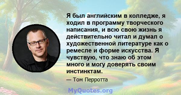 Я был английским в колледже, я ходил в программу творческого написания, и всю свою жизнь я действительно читал и думал о художественной литературе как о ремесле и форме искусства. Я чувствую, что знаю об этом много и