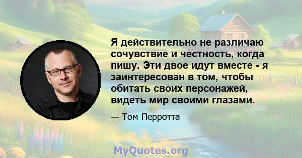 Я действительно не различаю сочувствие и честность, когда пишу. Эти двое идут вместе - я заинтересован в том, чтобы обитать своих персонажей, видеть мир своими глазами.