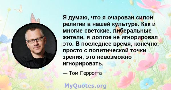 Я думаю, что я очарован силой религии в нашей культуре. Как и многие светские, либеральные жители, я долгое не игнорировал это. В последнее время, конечно, просто с политической точки зрения, это невозможно игнорировать.