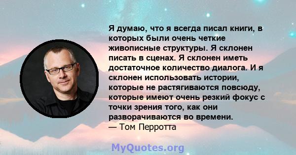 Я думаю, что я всегда писал книги, в которых были очень четкие живописные структуры. Я склонен писать в сценах. Я склонен иметь достаточное количество диалога. И я склонен использовать истории, которые не растягиваются