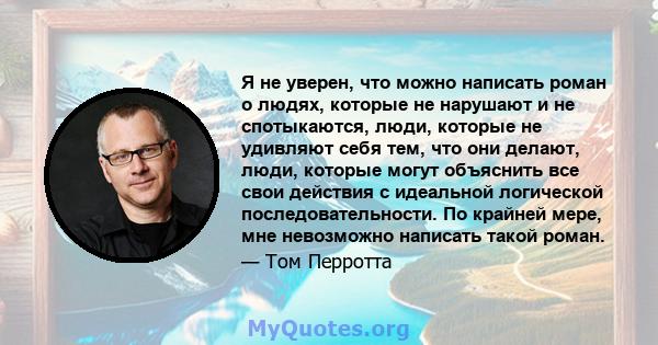 Я не уверен, что можно написать роман о людях, которые не нарушают и не спотыкаются, люди, которые не удивляют себя тем, что они делают, люди, которые могут объяснить все свои действия с идеальной логической