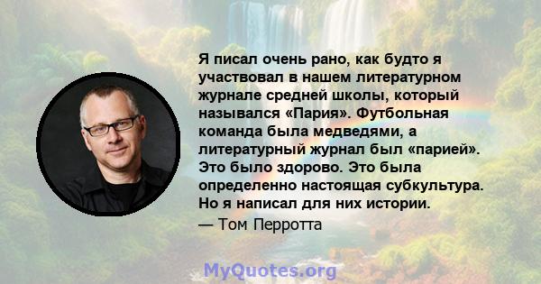 Я писал очень рано, как будто я участвовал в нашем литературном журнале средней школы, который назывался «Пария». Футбольная команда была медведями, а литературный журнал был «парией». Это было здорово. Это была