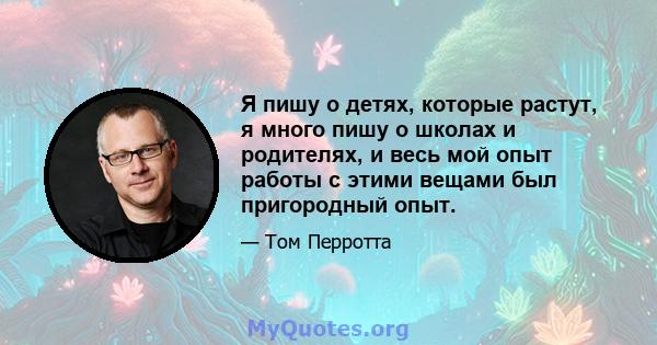 Я пишу о детях, которые растут, я много пишу о школах и родителях, и весь мой опыт работы с этими вещами был пригородный опыт.