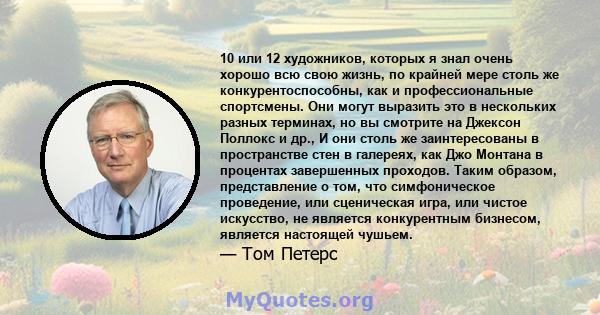 10 или 12 художников, которых я знал очень хорошо всю свою жизнь, по крайней мере столь же конкурентоспособны, как и профессиональные спортсмены. Они могут выразить это в нескольких разных терминах, но вы смотрите на