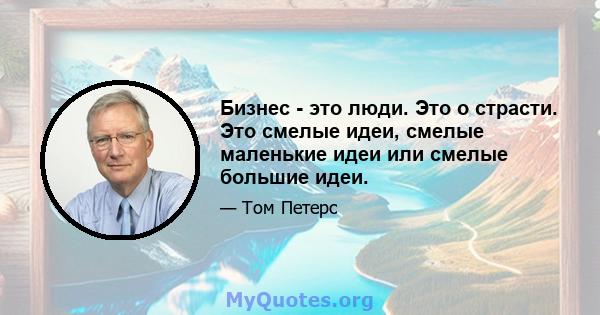 Бизнес - это люди. Это о страсти. Это смелые идеи, смелые маленькие идеи или смелые большие идеи.