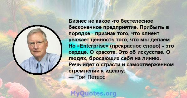 Бизнес не какое -то бестелесное бесконечное предприятие. Прибыль в порядке - признак того, что клиент уважает ценность того, что мы делаем. Но «Enterprise» (прекрасное слово) - это сердце. О красоте. Это об искусстве. О 