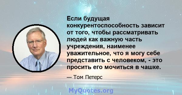 Если будущая конкурентоспособность зависит от того, чтобы рассматривать людей как важную часть учреждения, наименее уважительное, что я могу себе представить с человеком, - это просить его мочиться в чашке.