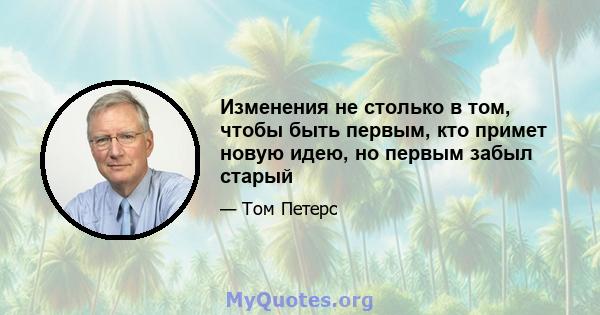 Изменения не столько в том, чтобы быть первым, кто примет новую идею, но первым забыл старый