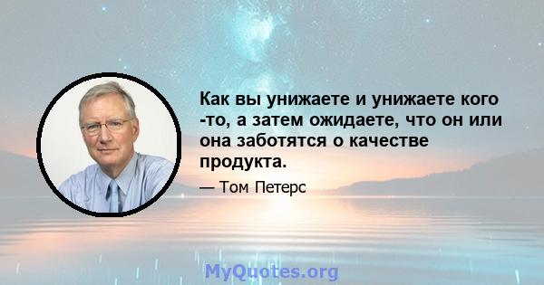 Как вы унижаете и унижаете кого -то, а затем ожидаете, что он или она заботятся о качестве продукта.