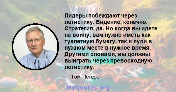 Лидеры побеждают через логистику. Видение, конечно. Стратегия, да. Но когда вы идете на войну, вам нужно иметь как туалетную бумагу, так и пули в нужном месте в нужное время. Другими словами, вы должны выиграть через