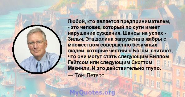 Любой, кто является предпринимателем, - это человек, который по сути имеет нарушение суждения. Шансы на успех - Зильч. Эта долина загружена в жабры с множеством совершенно безумных людей, которые честны с Богом,