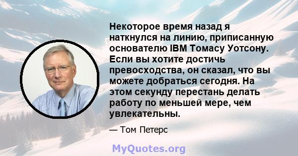 Некоторое время назад я наткнулся на линию, приписанную основателю IBM Томасу Уотсону. Если вы хотите достичь превосходства, он сказал, что вы можете добраться сегодня. На этом секунду перестань делать работу по меньшей 