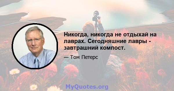 Никогда, никогда не отдыхай на лаврах. Сегодняшние лавры - завтрашний компост.