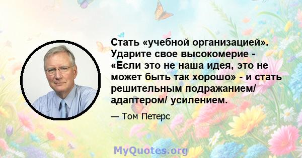 Стать «учебной организацией». Ударите свое высокомерие - «Если это не наша идея, это не может быть так хорошо» - и стать решительным подражанием/ адаптером/ усилением.