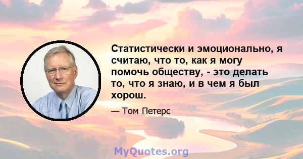 Статистически и эмоционально, я считаю, что то, как я могу помочь обществу, - это делать то, что я знаю, и в чем я был хорош.