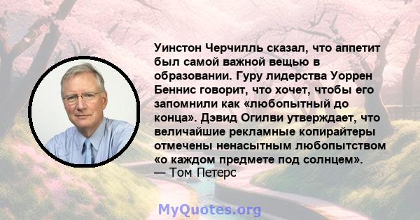 Уинстон Черчилль сказал, что аппетит был самой важной вещью в образовании. Гуру лидерства Уоррен Беннис говорит, что хочет, чтобы его запомнили как «любопытный до конца». Дэвид Огилви утверждает, что величайшие