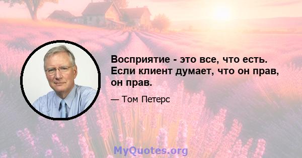 Восприятие - это все, что есть. Если клиент думает, что он прав, он прав.