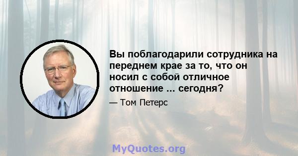 Вы поблагодарили сотрудника на переднем крае за то, что он носил с собой отличное отношение ... сегодня?