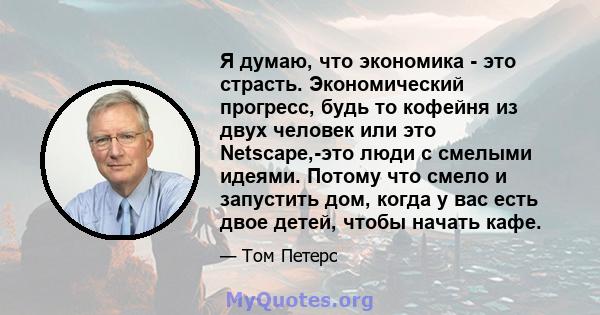 Я думаю, что экономика - это страсть. Экономический прогресс, будь то кофейня из двух человек или это Netscape,-это люди с смелыми идеями. Потому что смело и запустить дом, когда у вас есть двое детей, чтобы начать кафе.