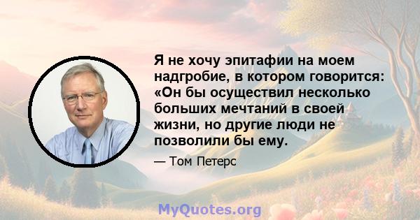 Я не хочу эпитафии на моем надгробие, в котором говорится: «Он бы осуществил несколько больших мечтаний в своей жизни, но другие люди не позволили бы ему.