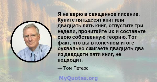 Я не верю в священное писание. Купите пятьдесят книг или двадцать пять книг, отпустите три недели, прочитайте их и составьте свою собственную теорию. Тот факт, что вы в конечном итоге буквально сжигаете двадцать два из