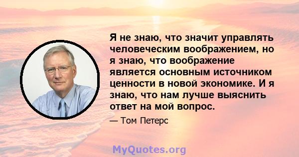 Я не знаю, что значит управлять человеческим воображением, но я знаю, что воображение является основным источником ценности в новой экономике. И я знаю, что нам лучше выяснить ответ на мой вопрос.