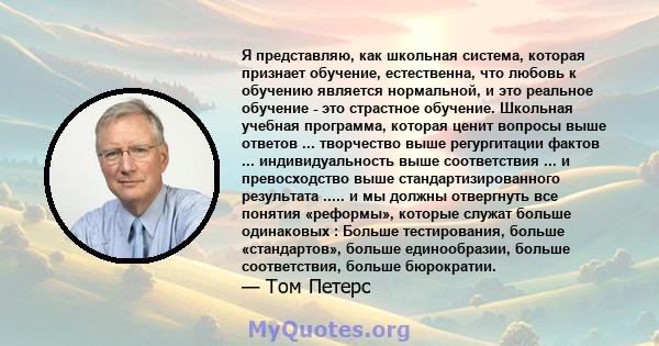 Я представляю, как школьная система, которая признает обучение, естественна, что любовь к обучению является нормальной, и это реальное обучение - это страстное обучение. Школьная учебная программа, которая ценит вопросы 