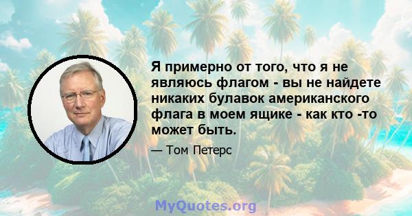 Я примерно от того, что я не являюсь флагом - вы не найдете никаких булавок американского флага в моем ящике - как кто -то может быть.