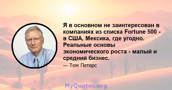 Я в основном не заинтересован в компаниях из списка Fortune 500 - в США, Мексика, где угодно. Реальные основы экономического роста - малый и средний бизнес.