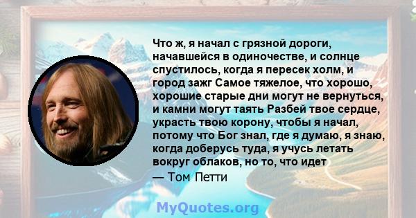 Что ж, я начал с грязной дороги, начавшейся в одиночестве, и солнце спустилось, когда я пересек холм, и город зажг Самое тяжелое, что хорошо, хорошие старые дни могут не вернуться, и камни могут таять Разбей твое