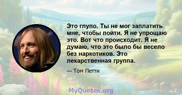 Это глупо. Ты не мог заплатить мне, чтобы пойти. Я не упрощаю это. Вот что происходит. Я не думаю, что это было бы весело без наркотиков. Это лекарственная группа.