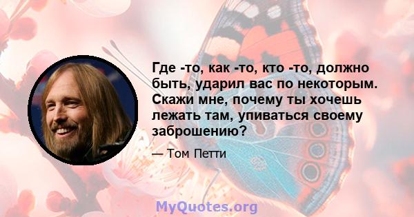 Где -то, как -то, кто -то, должно быть, ударил вас по некоторым. Скажи мне, почему ты хочешь лежать там, упиваться своему заброшению?