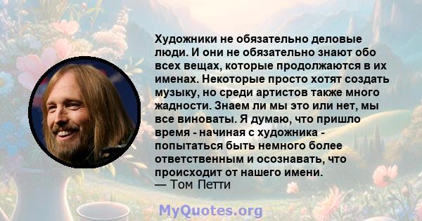 Художники не обязательно деловые люди. И они не обязательно знают обо всех вещах, которые продолжаются в их именах. Некоторые просто хотят создать музыку, но среди артистов также много жадности. Знаем ли мы это или нет, 