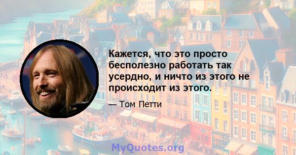 Кажется, что это просто бесполезно работать так усердно, и ничто из этого не происходит из этого.