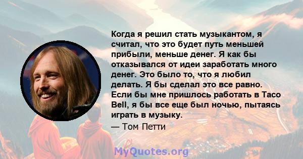 Когда я решил стать музыкантом, я считал, что это будет путь меньшей прибыли, меньше денег. Я как бы отказывался от идеи заработать много денег. Это было то, что я любил делать. Я бы сделал это все равно. Если бы мне