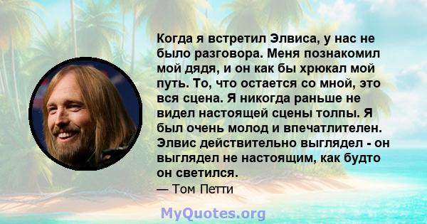 Когда я встретил Элвиса, у нас не было разговора. Меня познакомил мой дядя, и он как бы хрюкал мой путь. То, что остается со мной, это вся сцена. Я никогда раньше не видел настоящей сцены толпы. Я был очень молод и