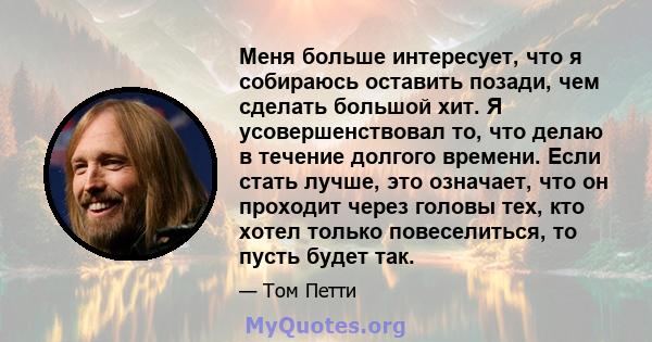 Меня больше интересует, что я собираюсь оставить позади, чем сделать большой хит. Я усовершенствовал то, что делаю в течение долгого времени. Если стать лучше, это означает, что он проходит через головы тех, кто хотел