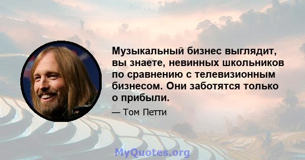 Музыкальный бизнес выглядит, вы знаете, невинных школьников по сравнению с телевизионным бизнесом. Они заботятся только о прибыли.