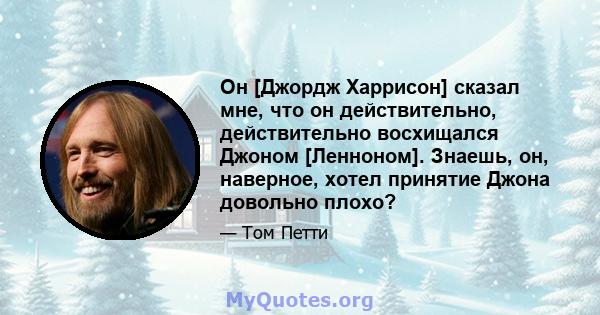 Он [Джордж Харрисон] сказал мне, что он действительно, действительно восхищался Джоном [Ленноном]. Знаешь, он, наверное, хотел принятие Джона довольно плохо?