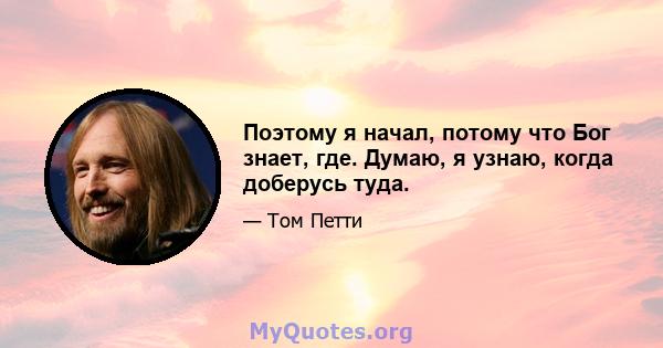 Поэтому я начал, потому что Бог знает, где. Думаю, я узнаю, когда доберусь туда.