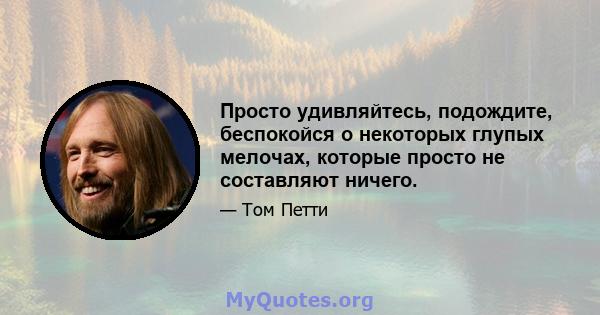 Просто удивляйтесь, подождите, беспокойся о некоторых глупых мелочах, которые просто не составляют ничего.