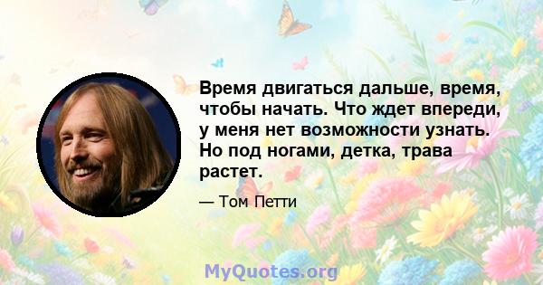 Время двигаться дальше, время, чтобы начать. Что ждет впереди, у меня нет возможности узнать. Но под ногами, детка, трава растет.