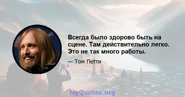 Всегда было здорово быть на сцене. Там действительно легко. Это не так много работы.