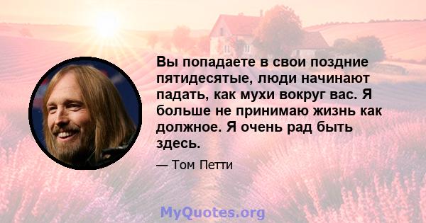 Вы попадаете в свои поздние пятидесятые, люди начинают падать, как мухи вокруг вас. Я больше не принимаю жизнь как должное. Я очень рад быть здесь.