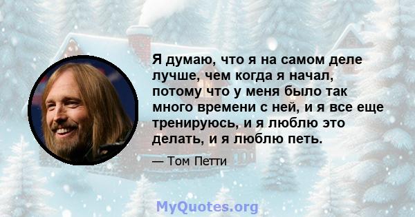 Я думаю, что я на самом деле лучше, чем когда я начал, потому что у меня было так много времени с ней, и я все еще тренируюсь, и я люблю это делать, и я люблю петь.