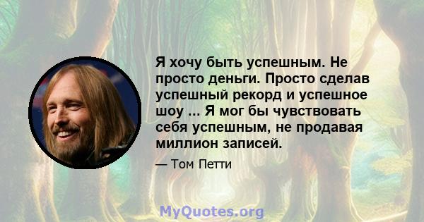 Я хочу быть успешным. Не просто деньги. Просто сделав успешный рекорд и успешное шоу ... Я мог бы чувствовать себя успешным, не продавая миллион записей.