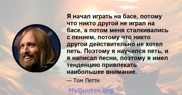 Я начал играть на басе, потому что никто другой не играл на басе, а потом меня сталкивались с пением, потому что никто другой действительно не хотел петь. Поэтому я научился петь, и я написал песни, поэтому я имел