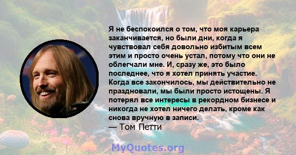 Я не беспокоился о том, что моя карьера заканчивается, но были дни, когда я чувствовал себя довольно избитым всем этим и просто очень устал, потому что они не облегчали мне. И, сразу же, это было последнее, что я хотел