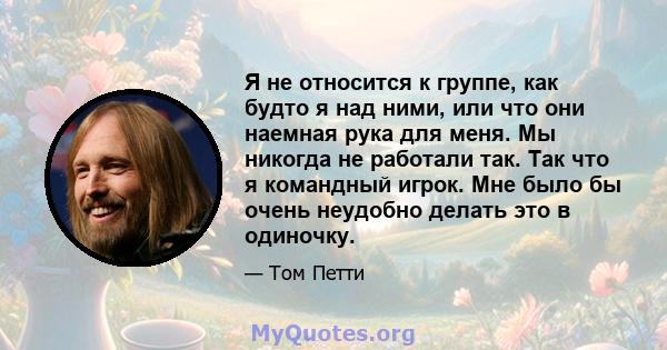 Я не относится к группе, как будто я над ними, или что они наемная рука для меня. Мы никогда не работали так. Так что я командный игрок. Мне было бы очень неудобно делать это в одиночку.