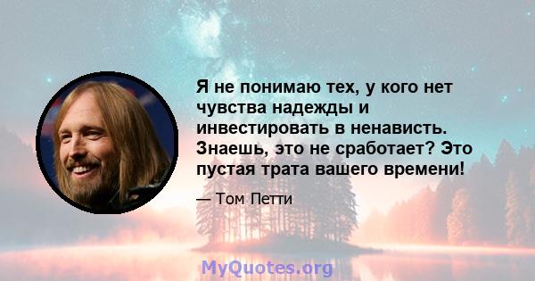 Я не понимаю тех, у кого нет чувства надежды и инвестировать в ненависть. Знаешь, это не сработает? Это пустая трата вашего времени!